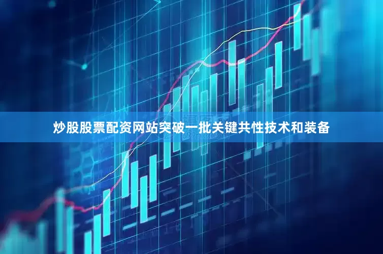 炒股股票配资网站突破一批关键共性技术和装备