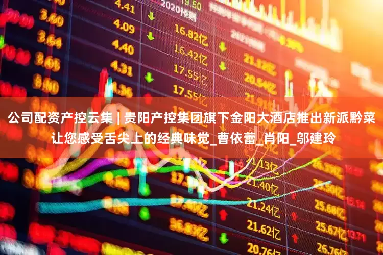 公司配资产控云集 | 贵阳产控集团旗下金阳大酒店推出新派黔菜 让您感受舌尖上的经典味觉_曹依蕾_肖阳_邬建玲
