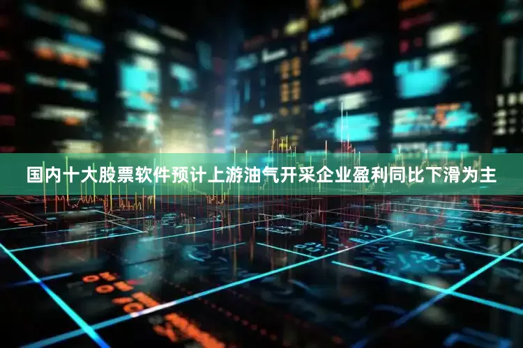 国内十大股票软件预计上游油气开采企业盈利同比下滑为主