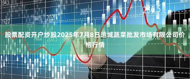 股票配资开户炒股2025年7月8日运城蔬菜批发市场有限公司价格行情