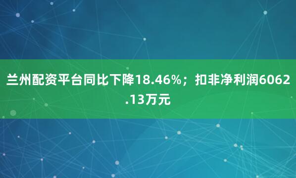 兰州配资平台同比下降18.46%；扣非净利润6062.13万元