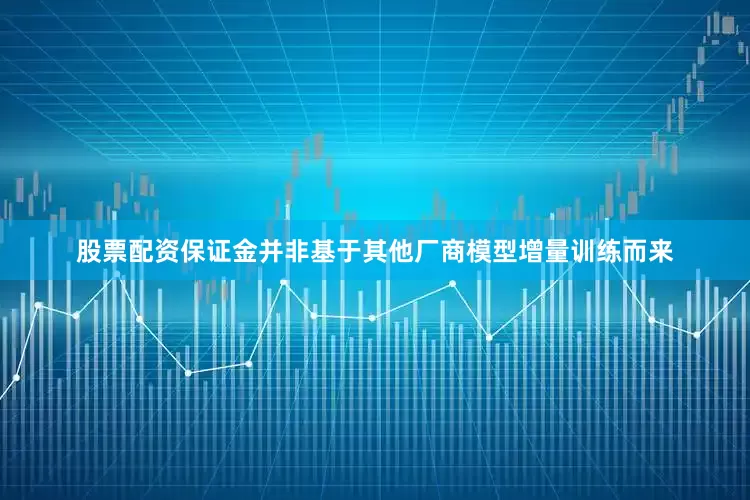 股票配资保证金并非基于其他厂商模型增量训练而来