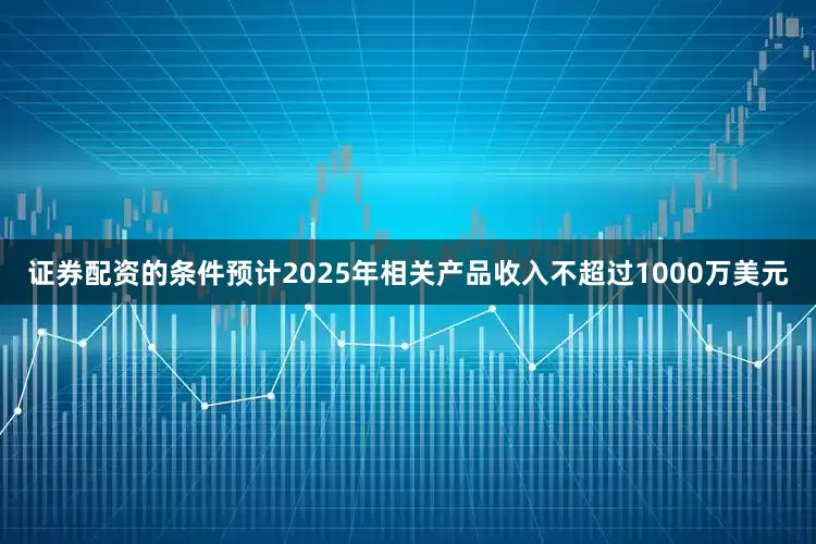 证券配资的条件预计2025年相关产品收入不超过1000万美元
