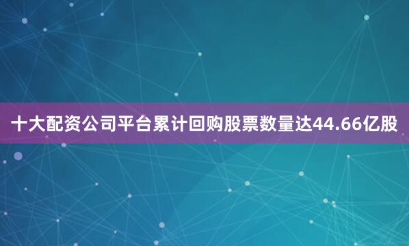 十大配资公司平台累计回购股票数量达44.66亿股
