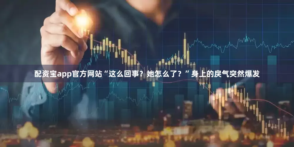 配资宝app官方网站“这么回事？她怎么了？”身上的戾气突然爆发