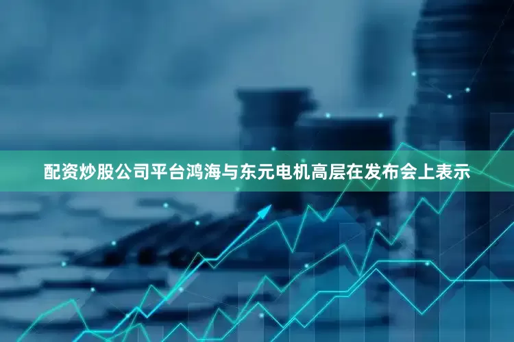 配资炒股公司平台鸿海与东元电机高层在发布会上表示