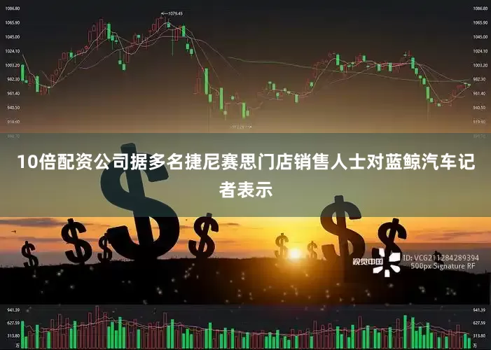 10倍配资公司　　据多名捷尼赛思门店销售人士对蓝鲸汽车记者表示