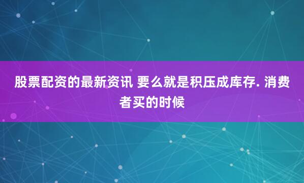 股票配资的最新资讯 要么就是积压成库存. 消费者买的时候