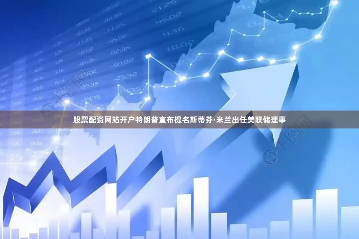 股票配资网站开户特朗普宣布提名斯蒂芬·米兰出任美联储理事