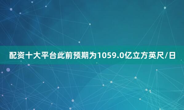 配资十大平台此前预期为1059.0亿立方英尺/日