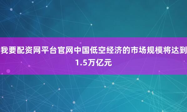 我要配资网平台官网中国低空经济的市场规模将达到1.5万亿元