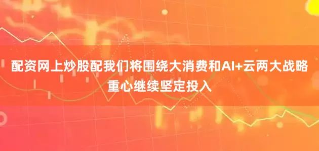 配资网上炒股配我们将围绕大消费和AI+云两大战略重心继续坚定投入