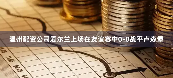 温州配资公司　　　　爱尔兰上场在友谊赛中0-0战平卢森堡