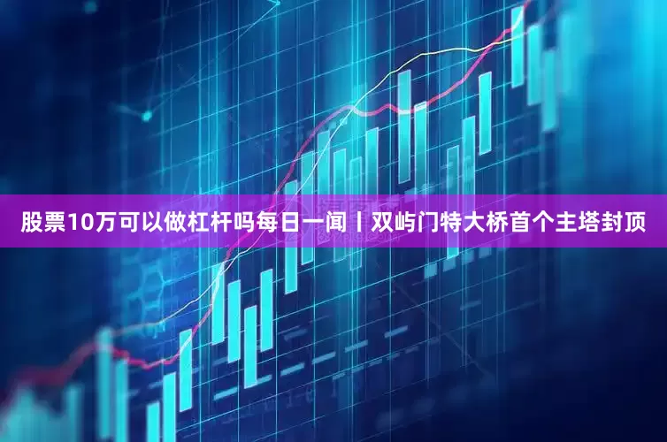 股票10万可以做杠杆吗每日一闻丨双屿门特大桥首个主塔封顶